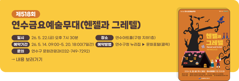 제518회 연수금요예술무대(헨젤과 그레텔)&nbsp;- 일 시 : 2026. 5. 22.(금) 오후 7시 30분&nbsp;- 장 소 : 연수아트홀(구청 지하1층)&nbsp;- 예약기간 : 2026. 5. 14. 09:00 ~ 5. 20. 18:00 (7일간)&nbsp;- 예약방법 : 연수구청 누리집 ▶ 문화포털(클릭)&nbsp;- 문 의 : 연수구 문화관광과(032-749-7292)