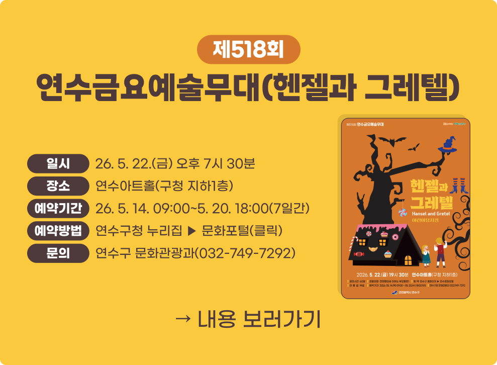 제518회 연수금요예술무대(헨젤과 그레텔)&nbsp;- 일 시 : 2026. 5. 22.(금) 오후 7시 30분&nbsp;- 장 소 : 연수아트홀(구청 지하1층)&nbsp;- 예약기간 : 2026. 5. 14. 09:00 ~ 5. 20. 18:00 (7일간)&nbsp;- 예약방법 : 연수구청 누리집 ▶ 문화포털(클릭)&nbsp;- 문 의 : 연수구 문화관광과(032-749-7292)