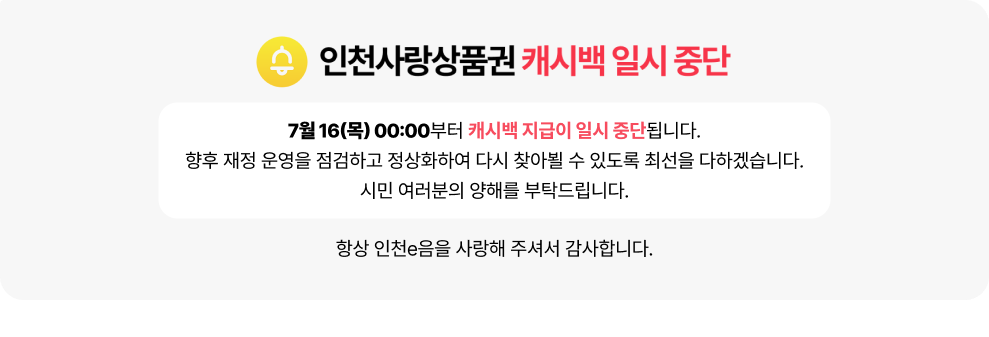 인천사랑상품권 캐시백 일시 중단 안내&nbsp;&nbsp;7월 16일(목) 00:00부터 캐시백 지급이 일시 중단됩니다.&nbsp;&nbsp;향후 재정 운영을 점검하고 정상화하여 다시 찾아뵐 수 있도록 최선을 다하겠습니다.&nbsp;시민 여러분의 양해를 부탁드립니다.&nbsp;&nbsp;항상 인천e음을 사랑해 주셔서 감사합니다.