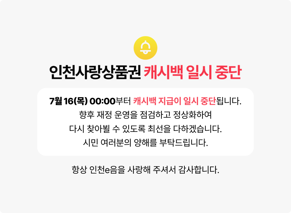 인천사랑상품권 캐시백 일시 중단 안내&nbsp;&nbsp;7월 16일(목) 00:00부터 캐시백 지급이 일시 중단됩니다.&nbsp;&nbsp;향후 재정 운영을 점검하고 정상화하여 다시 찾아뵐 수 있도록 최선을 다하겠습니다.&nbsp;시민 여러분의 양해를 부탁드립니다.&nbsp;&nbsp;항상 인천e음을 사랑해 주셔서 감사합니다.