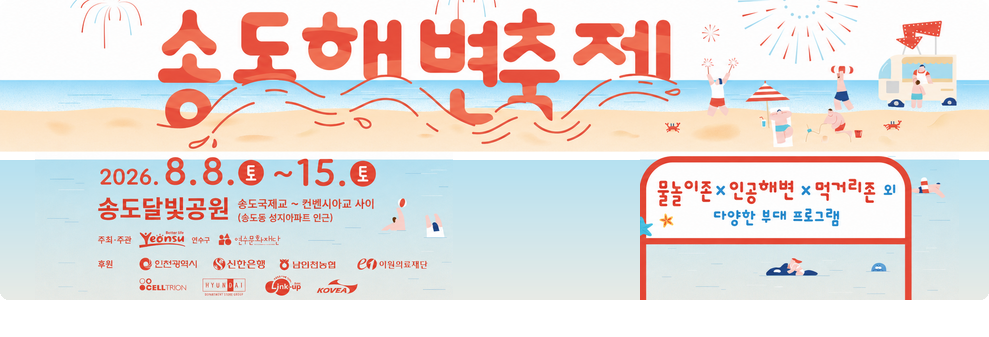 송도 해변축제 2026.8.8. 토 ~ 8.15. 토&nbsp;송도 달빛공원 송도 국제교~컨벤시아교 사이 송도동 성지아파트 인근&nbsp;물놀이 존 인공해변 먹거리존 외 다양한 무대프로그램&nbsp;주최 주관 연수구 연수문화재단&nbsp;후원 인천광역시 신한은행 남인천농협 이원의료재단 CELLTRION 현대아울렛 링크 업 KOVEA