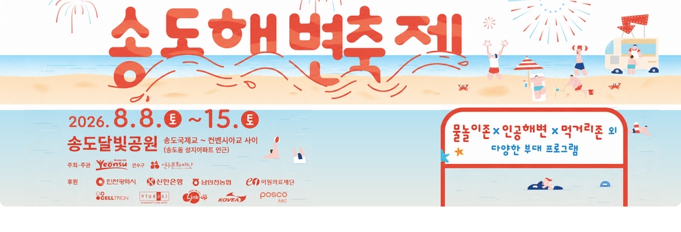 송도 해변축제 2026.8.8. 토 ~ 8.15. 토&nbsp;송도 달빛공원 송도 국제교~컨벤시아교 사이 송도동 성지아파트 인근&nbsp;물놀이 존 인공해변 먹거리존 외 다양한 무대프로그램&nbsp;주최 주관 연수구 연수문화재단&nbsp;후원 인천광역시 신한은행 남인천농협 이원의료재단 CELLTRION 현대아울렛 링크 업 KOVEA posco A&C