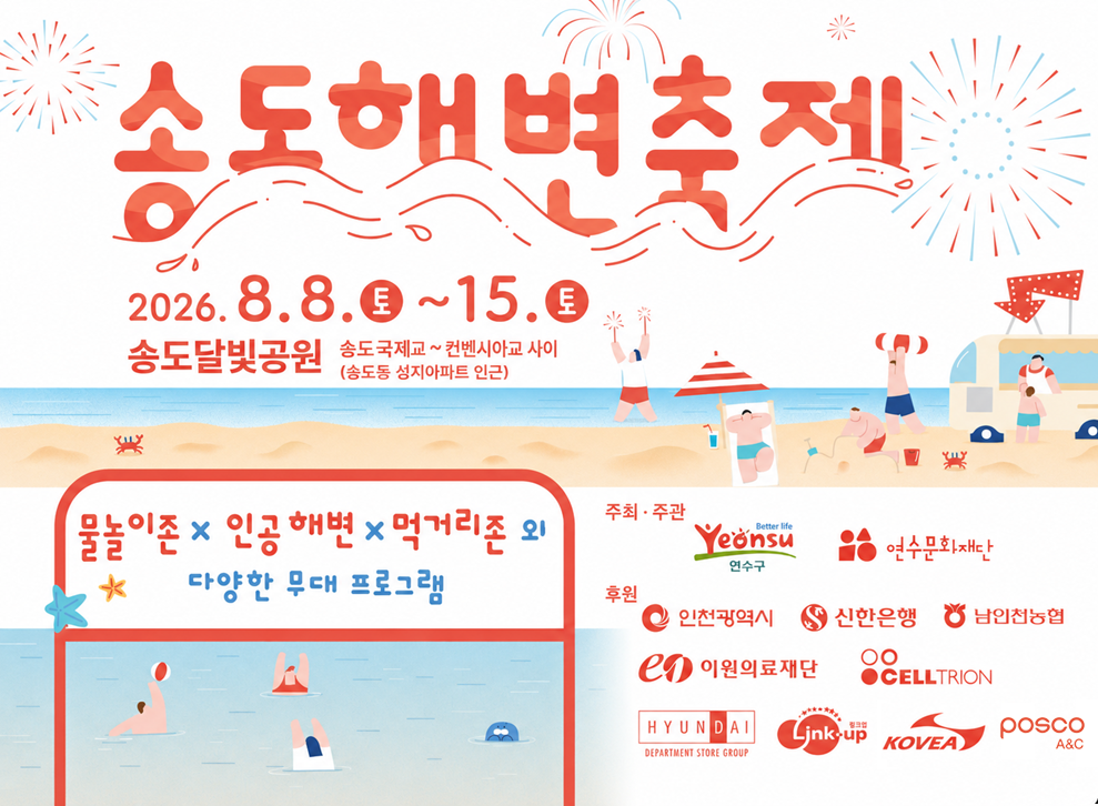 송도 해변축제 2026.8.8. 토 ~ 8.15. 토&nbsp;송도 달빛공원 송도 국제교~컨벤시아교 사이 송도동 성지아파트 인근&nbsp;물놀이 존 인공해변 먹거리존 외 다양한 무대프로그램&nbsp;주최 주관 연수구 연수문화재단&nbsp;후원 인천광역시 신한은행  남인천농협 이원의료재단 CELLTRION 현대아울렛 링크 업 KOVEA posco A&C