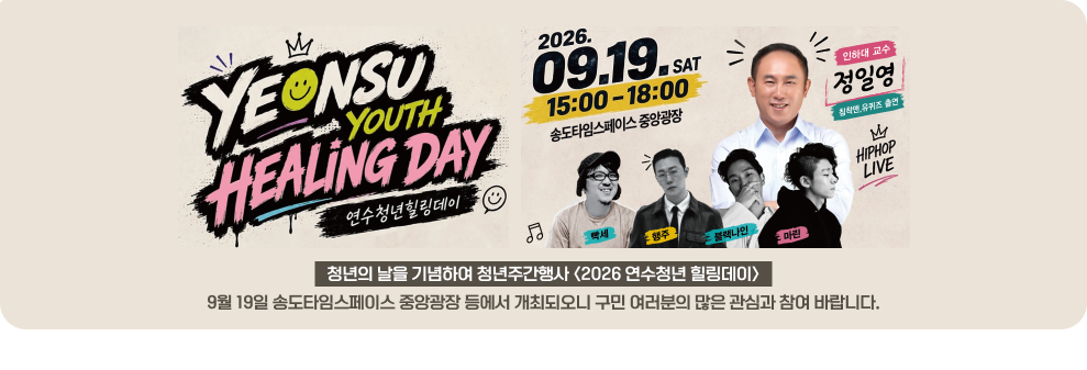 연수청년힐링데이 2026년 9월 19일 토요일 15:00-18:00 송도타임스페이스 중앙광장 인하대 교수 정일영 침착엔 유퀴즈 출연 엠 힙합 라이브 청년의 날을 기념하여 청년주간행사 <2026 연수청년 힐링데이> 마린 9월 19일 송도타임스페이스 중앙광장 등에서 개최되오니 구민 여러분의 많은 관심과 참여 바랍니다.