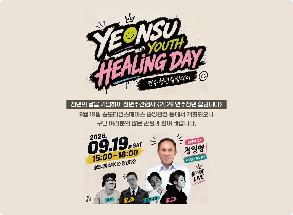 연수청년힐링데이 2026년 9월 19일 토요일 15:00-18:00 송도타임스페이스 중앙광장 인하대 교수 정일영 침착엔 유퀴즈 출연 엠 힙합 라이브 청년의 날을 기념하여 청년주간행사 <2026 연수청년 힐링데이> 마린 9월 19일 송도타임스페이스 중앙광장 등에서 개최되오니 구민 여러분의 많은 관심과 참여 바랍니다.