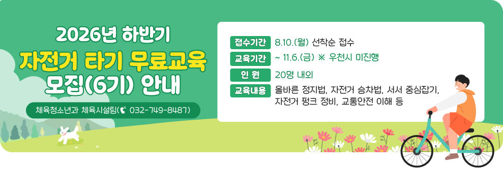 2026년 하반기 자전거 타기 무료교육 모집(6기) 안내&nbsp;○ 접수기간 : 8.10.(월)~ 선착순 접수&nbsp;○ 교육기간 : ~ 11.6.(금) ※ 우천시 미진행&nbsp;○ 인 원 : 20명 내외&nbsp;○ 교육내용 : 올바른 정지법, 자전거 승차법, 서서 중심잡기, 자전거 펑크 정비, 교통안전 이해 등&nbsp;○ 문 의 : 체육청소년과 체육시설팀(☎ 032-749-8487)