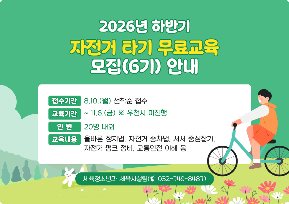 2026년 하반기 자전거 타기 무료교육 모집(6기) 안내&nbsp;○ 접수기간 : 8.10.(월)~ 선착순 접수&nbsp;○ 교육기간 : ~ 11.6.(금) ※ 우천시 미진행&nbsp;○ 인 원 : 20명 내외&nbsp;○ 교육내용 : 올바른 정지법, 자전거 승차법, 서서 중심잡기, 자전거 펑크 정비, 교통안전 이해 등&nbsp;○ 문 의 : 체육청소년과 체육시설팀(☎ 032-749-8487)