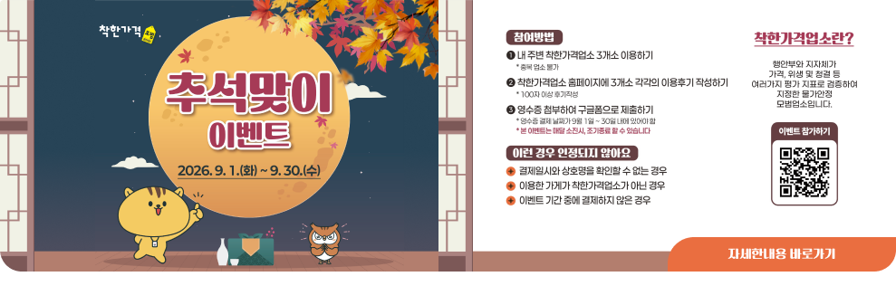 착한가격 * 추석맞이 이벤트 2026.9.1.(화) ~ 9.30.(수) 참여방법 내 주변 착한가격업소 3개소 이용하기 *중복 업소 불가 착한가격업소 홈페이지에 3개소 각각의 이용후기 작성하기 * 100자 이상 후기작성 영수증 첨부하여 구글폼으로 제출하기 *영수증 결제 날짜가 9월 1일~30일 내에 있어야 할 *본 이벤트는 매달 소진시, 조기종료 할 수 있습니다 [이런 경우 인정되지 않아요 결제일시와 상호명을 확인할 수 없는 경우 이용한 가게가 착한가격업소가 아닌 경우 이벤트 기간 중에 결제하지 않은 경우 착한가격업소란? 행안부와 지자체가 가격, 위생 및 청결 등 여러가지 평가 지표로 검증하여 지정한 물가안정 모범업소입니다. 이벤트 참가하기 자세한내용 바로가기