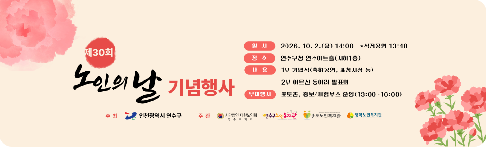 제30회 노인의 날 기념행사 일시 2026. 10. 2.(금) 14:00 *식전공연 13:40 장소 연수구청 연수아트홀(지하1층) 내용 1부 기념식(축하공연, 표창시상 등) 2부 어르신 동아리 발표회 부대행사 포토존, 홍보/체험부스 운영(13:00~16:00) 주최 인천광역시 연수구 주관 사단법인 대한노인회 연수구지회 연수구노인복지관 송도노인복지관 청학노인복지관