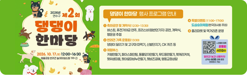 2026년 제2회 연수구 제 댕댕이 한마당 2026.10.17.(토) 12:00~16:30 혜육공원 반려견 놀이터(송도동 199-2) 댕댕이 한마당 행사 프로그램 안내 축하공연 및 개막식(12:30~13:30) 버스킹, 퓨전가야금 연주, 프리스비(원반던기지) 공연, 개막식, 행운권 추첨 반려견 가족 운동회(13:30) 댕댕이 달리기 및 고구마 따먹기, 신발던지기, OX 퀴즈 등 체험부스 키링만들기, 페이스페인팅, 동물모자만들기, 무드등만들기, 펫캐리커쳐, 펫위생미용, 펫아로마비누만들기, 펫비즈공예, 행동교정상담 특별이벤트 (11:00~17:00) 도심승마체험(한국마사회 주최) 플리마켓 및 먹거리존 운영 운동회 등록 운동회 사전접수 달리고! 놀고! 선물까지! 선착순 60명 선물 증정 (현장접수 가능)