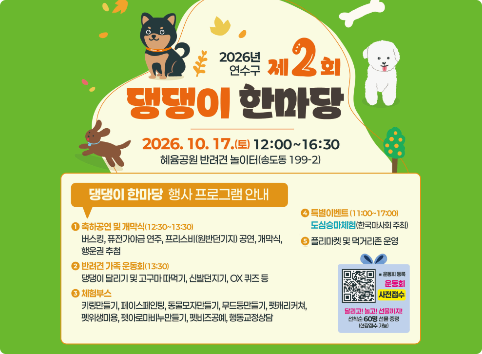 2026년 제2회 연수구 제 댕댕이 한마당 2026.10.17.(토) 12:00~16:30 혜육공원 반려견 놀이터(송도동 199-2) 댕댕이 한마당 행사 프로그램 안내 축하공연 및 개막식(12:30~13:30) 버스킹, 퓨전가야금 연주, 프리스비(원반던기지) 공연, 개막식, 행운권 추첨 반려견 가족 운동회(13:30) 댕댕이 달리기 및 고구마 따먹기, 신발던지기, OX 퀴즈 등 체험부스 키링만들기, 페이스페인팅, 동물모자만들기, 무드등만들기, 펫캐리커쳐, 펫위생미용, 펫아로마비누만들기, 펫비즈공예, 행동교정상담 특별이벤트 (11:00~17:00) 도심승마체험(한국마사회 주최) 플리마켓 및 먹거리존 운영 운동회 등록 운동회 사전접수 달리고! 놀고! 선물까지! 선착순 60명 선물 증정 (현장접수 가능)