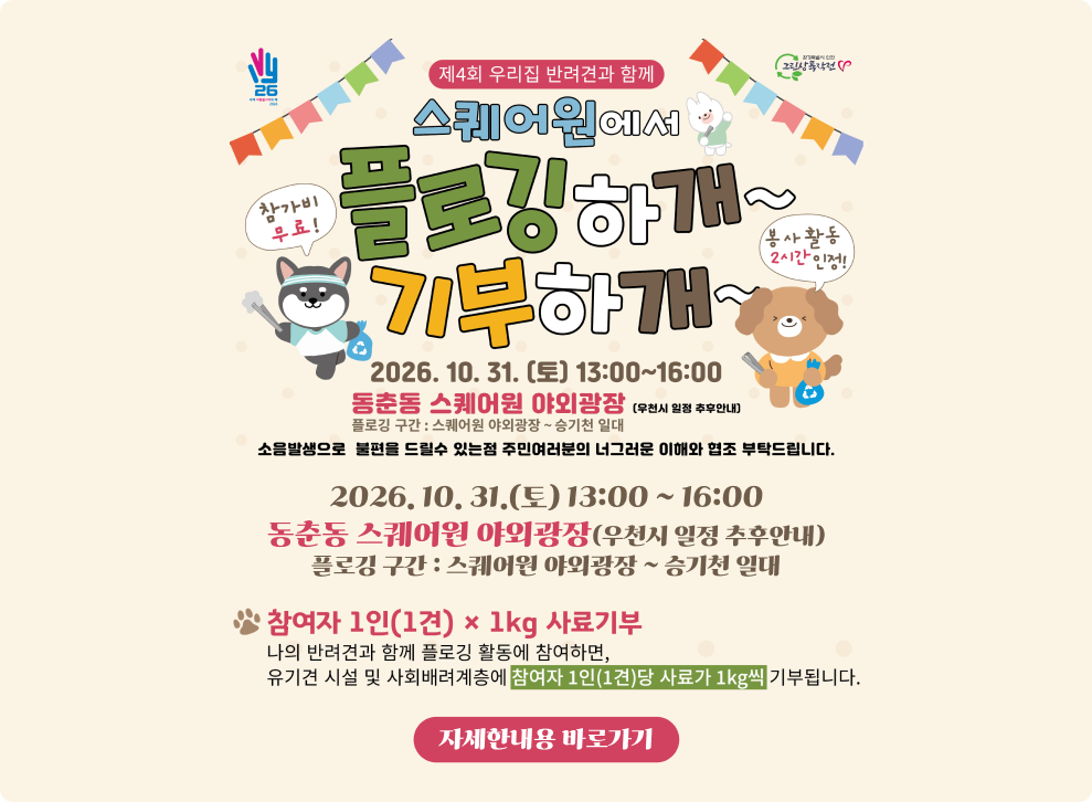 제4회 우리집 반려견과 함께 스퀘어원에서플로깅하개~ 기부하개~&nbsp;- 참가비 무료! 봉사활동 2시간 인정!&nbsp;○ 2026. 10. 31. (토) 13:00~16:00&nbsp;○ 동춘동 스퀘어원 야외광장 (우천시 일정 추후안내)&nbsp;○ 내 용 : 나의 반려견과 함께 플로깅 활동에 참여하면, 유기견 시설 및 사회배려계층에 참여자 1인(1견)당 사료가 1kg씩 기부&nbsp;→ 자세한 내용 바로가기