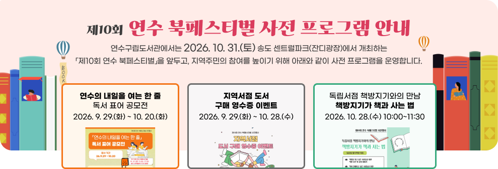 제10회 연수 북페스티벌 사전 프로그램 안내 연수구립도서관에서는 2026. 10. 31.(토) 송도 센트럴파크(잔디광장)에서 개최하는 「제10회 연수 북페스티벌」을 앞두고, 지역주민의 참여를 높이기 위해 아래와 같이 사전 프로그램을 운영합니다. 가. 「연수의 내일을 여는 한 줄」 독서 표어 공모전 기간: 2026. 9. 29.(화) ~ 10. 20.(화) 나. 지역서점 도서 구매 영수증 이벤트 기간: 2026. 9. 29.(화) ~ 10. 28.(수) 다. 독립서점 책방지기와의 만남 「책방지기가 책과 사는 법」 기간: 2026. 10. 28.(수) 10:00~11:30