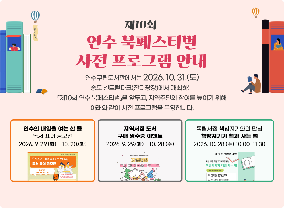 제10회 연수 북페스티벌 사전 프로그램 안내 연수구립도서관에서는 2026. 10. 31.(토) 송도 센트럴파크(잔디광장)에서 개최하는 「제10회 연수 북페스티벌」을 앞두고, 지역주민의 참여를 높이기 위해 아래와 같이 사전 프로그램을 운영합니다. 가. 「연수의 내일을 여는 한 줄」 독서 표어 공모전 기간: 2026. 9. 29.(화) ~ 10. 20.(화) 나. 지역서점 도서 구매 영수증 이벤트 기간: 2026. 9. 29.(화) ~ 10. 28.(수) 다. 독립서점 책방지기와의 만남 「책방지기가 책과 사는 법」 기간: 2026. 10. 28.(수) 10:00~11:30