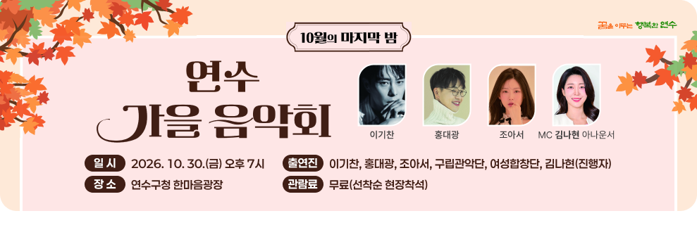 10월의 마지막 밤 꿈을 이루는 행복한 연수 연수 가을음악회 이기찬 홍대광 조아서 MC 김나현 아나운서 일시 2026.10.30.(금) 오후 7시 출연진 이기찬, 홍대광, 조아서, 구립관악단, 여성합창단, 김나현(진행자) 장소 연수구청 한마음광장 관람료 무료(선착순 현장착석)