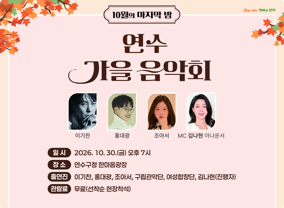 10월의 마지막 밤 꿈을 이루는 행복한 연수 연수 가을음악회 이기찬 홍대광 조아서 MC 김나현 아나운서 일시 2026.10.30.(금) 오후 7시 출연진 이기찬, 홍대광, 조아서, 구립관악단, 여성합창단, 김나현(진행자) 장소 연수구청 한마음광장 관람료 무료(선착순 현장착석)