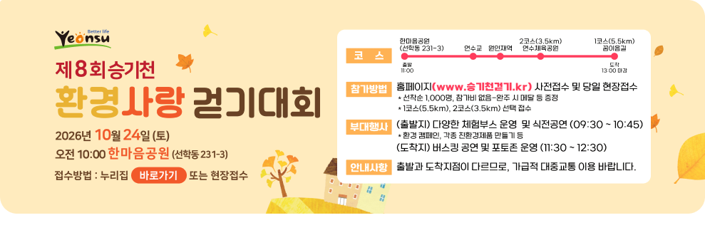 Yeonsu 제8회승기천 환경사랑 걷기대회 2026년 10월 24일(토) 오전 10:00 한마음공원 (선학동 231-3) 접수방법 : 누리집 바로가기 또는 현장접수 한마음공원 (선학동 231-3) 코스 11:00 연수교 원인재역 2코스(3.5km) 연수체육공원 1코스(5.5km) 꿈이음길 13:00 마감 참가방법 홈페이지(www.승기천걷기.kr) 사전접수 및 당일 현장접수 * 선착순 1,000명, 참가비 없음-완주 시 메달 등 증정 *1코스(5.5km), 2코스(3.5km) 선택 접수 부대행사 (출발지) 다양한 체험부스 운영 및 식전공연 (09:30~10:45) *환경 캠페인, 각종 친환경제품 만들기 등 (도착지) 버스킹 공연 및 포토존 운영 (11:30~12:30) 안내사항 출발과 도착지점이 다르므로, 가급적 대중교통 이용 바랍니다.