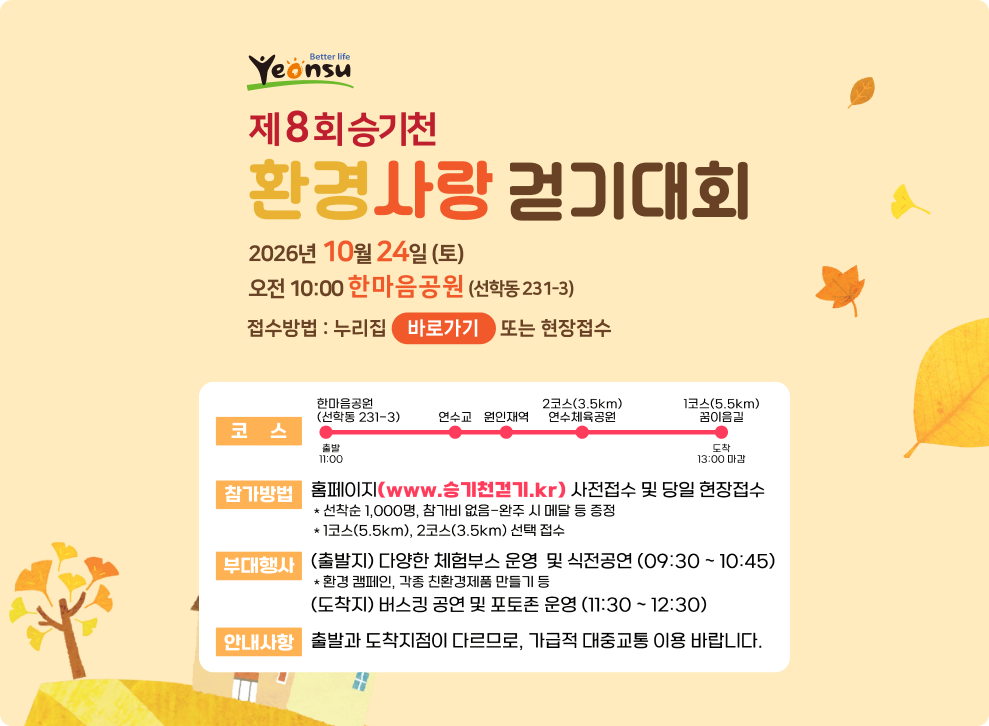 Yeonsu 제8회승기천 환경사랑 걷기대회 2026년 10월 24일(토) 오전 10:00 한마음공원 (선학동 231-3) 접수방법 : 누리집 바로가기 또는 현장접수 한마음공원 (선학동 231-3) 코스 11:00 연수교 원인재역 2코스(3.5km) 연수체육공원 1코스(5.5km) 꿈이음길 13:00 마감 참가방법 홈페이지(www.승기천걷기.kr) 사전접수 및 당일 현장접수 * 선착순 1,000명, 참가비 없음-완주 시 메달 등 증정 *1코스(5.5km), 2코스(3.5km) 선택 접수 부대행사 (출발지) 다양한 체험부스 운영 및 식전공연 (09:30~10:45) *환경 캠페인, 각종 친환경제품 만들기 등 (도착지) 버스킹 공연 및 포토존 운영 (11:30~12:30) 안내사항 출발과 도착지점이 다르므로, 가급적 대중교통 이용 바랍니다.