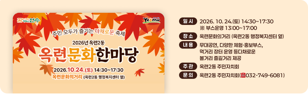 꿈연수 Yeonsu 주민 모두가 즐기는 다채로운 축제 2026년 옥련2동 옥련문화한마당 2026.10.24.(토) 14:30~17:30 옥련문화의거리 (옥련2동 행정복지센터 옆) 일시 2026. 10. 24.(토) 14:30~17:30 ※ 부스운영 13:00~17:00 장소 옥련문화의거리 (옥련2동 행정복지센터 옆) 내용 무대공연, 다양한 체험·홍보부스, 먹거리 장터 운영 등다채로운 볼거리 즐길거리 제공 주관 옥련2동 주민자치회 문의 옥련2동 주민자치회(032-749-6081)