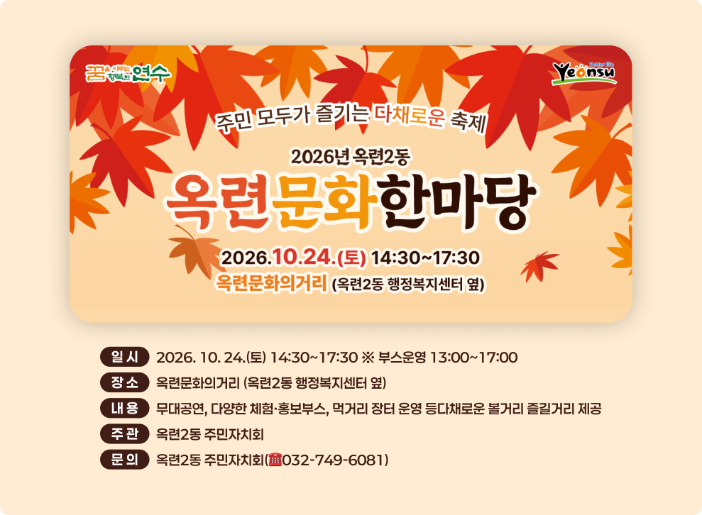 꿈연수 Yeonsu 주민 모두가 즐기는 다채로운 축제 2026년 옥련2동 옥련문화한마당 2026.10.24.(토) 14:30~17:30 옥련문화의거리 (옥련2동 행정복지센터 옆) 일시 2026. 10. 24.(토) 14:30~17:30 ※ 부스운영 13:00~17:00 장소 옥련문화의거리 (옥련2동 행정복지센터 옆) 내용 무대공연, 다양한 체험·홍보부스, 먹거리 장터 운영 등다채로운 볼거리 즐길거리 제공 주관 옥련2동 주민자치회 문의 옥련2동 주민자치회(032-749-6081)