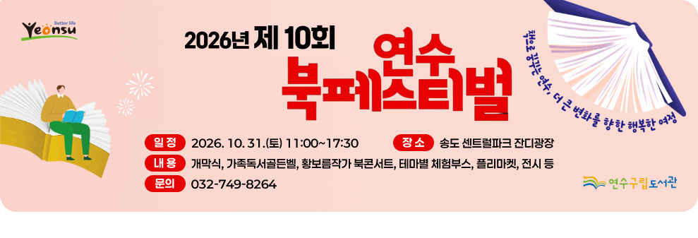 더 나은 삶 연수 책으로 꿈꾸는 연수, 더 큰 변화를 향한 행복한 여정 2026 년 제 10회 여수 북페스티벌 일정 2026.10.31.(토) 11:00~17:30 장소 송도 센트럴파크 잔디광장 내용 개막식, 가족독서골든벨, 황보름작가 북콘서트, 테마별 체험부스, 플리마켓, 전시 등 문의 032-749-8264 연수구립도서관