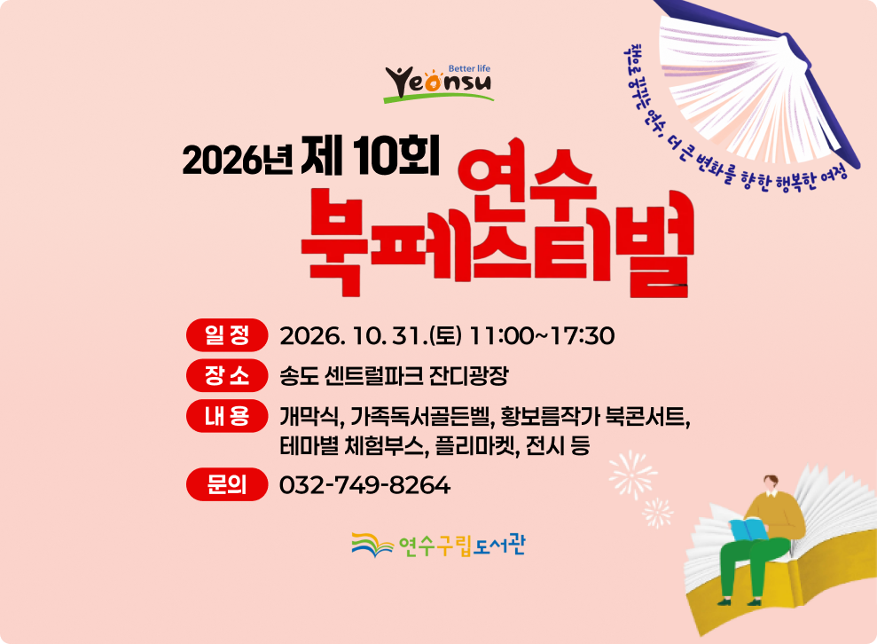 더 나은 삶 연수 책으로 꿈꾸는 연수, 더 큰 변화를 향한 행복한 여정 2026 년 제 10회 여수 북페스티벌 일정 2026.10.31.(토) 11:00~17:30 장소 송도 센트럴파크 잔디광장 내용 개막식, 가족독서골든벨, 황보름작가 북콘서트, 테마별 체험부스, 플리마켓, 전시 등 문의 032-749-8264 연수구립도서관